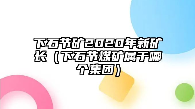 下石節(jié)礦2020年新礦長（下石節(jié)煤礦屬于哪個集團）