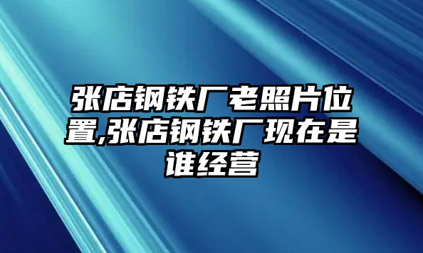 張店鋼鐵廠老照片位置,張店鋼鐵廠現(xiàn)在是誰(shuí)經(jīng)營(yíng)