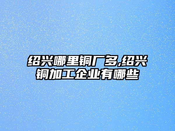 紹興哪里銅廠多,紹興銅加工企業(yè)有哪些