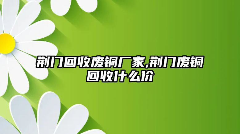 荊門回收廢銅廠家,荊門廢銅回收什么價