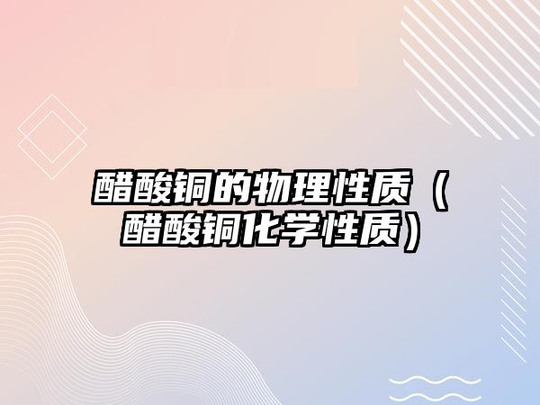 醋酸銅的物理性質(zhì)（醋酸銅化學(xué)性質(zhì)）