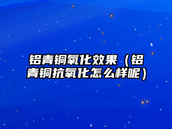 鋁青銅氧化效果（鋁青銅抗氧化怎么樣呢）