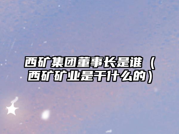 西礦集團董事長是誰（西礦礦業(yè)是干什么的）