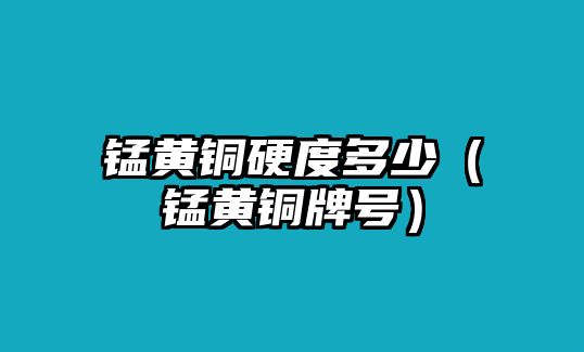 錳黃銅硬度多少（錳黃銅牌號(hào)）