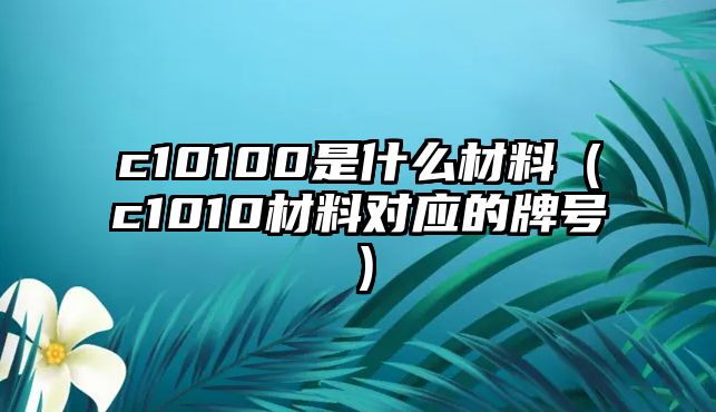 c10100是什么材料（c1010材料對(duì)應(yīng)的牌號(hào)）