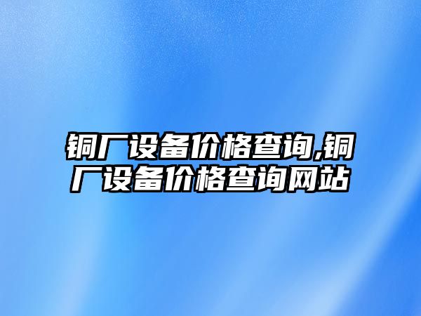 銅廠設(shè)備價格查詢,銅廠設(shè)備價格查詢網(wǎng)站