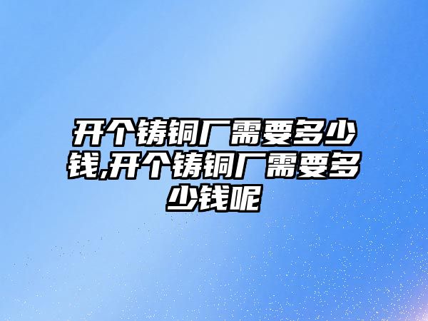 開個(gè)鑄銅廠需要多少錢,開個(gè)鑄銅廠需要多少錢呢