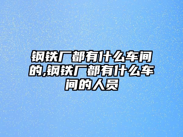 鋼鐵廠都有什么車(chē)間的,鋼鐵廠都有什么車(chē)間的人員