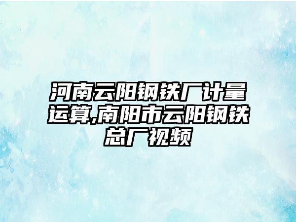 河南云陽鋼鐵廠計量運算,南陽市云陽鋼鐵總廠視頻