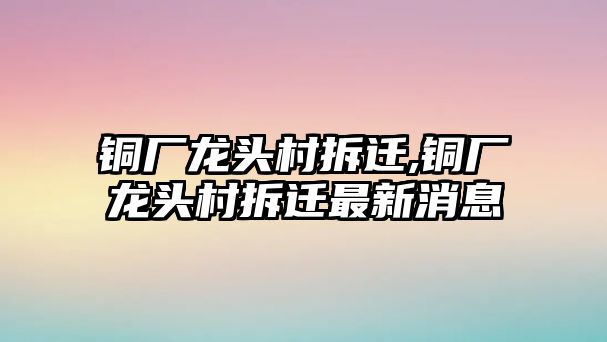 銅廠龍頭村拆遷,銅廠龍頭村拆遷最新消息