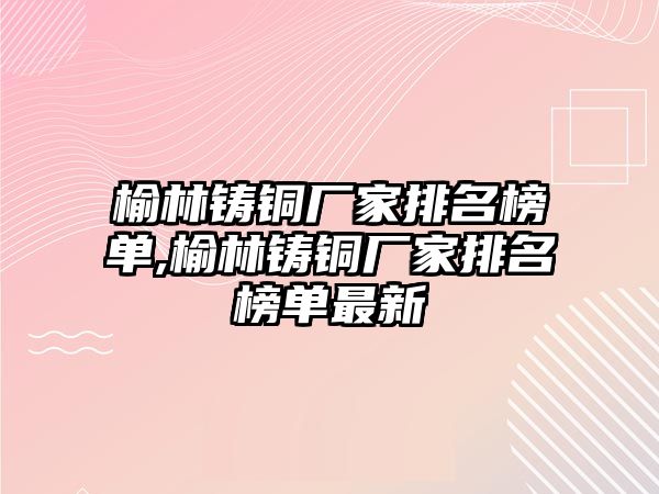 榆林鑄銅廠家排名榜單,榆林鑄銅廠家排名榜單最新