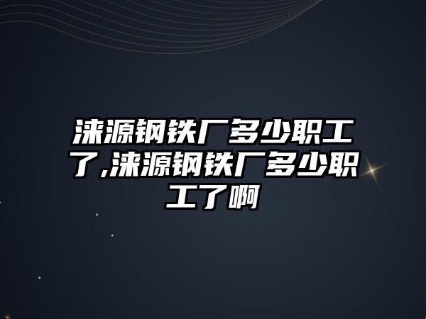 淶源鋼鐵廠多少職工了,淶源鋼鐵廠多少職工了啊