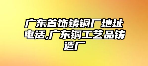 廣東首飾鑄銅廠地址電話,廣東銅工藝品鑄造廠