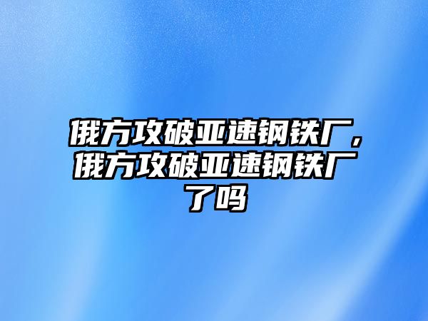 俄方攻破亞速鋼鐵廠,俄方攻破亞速鋼鐵廠了嗎