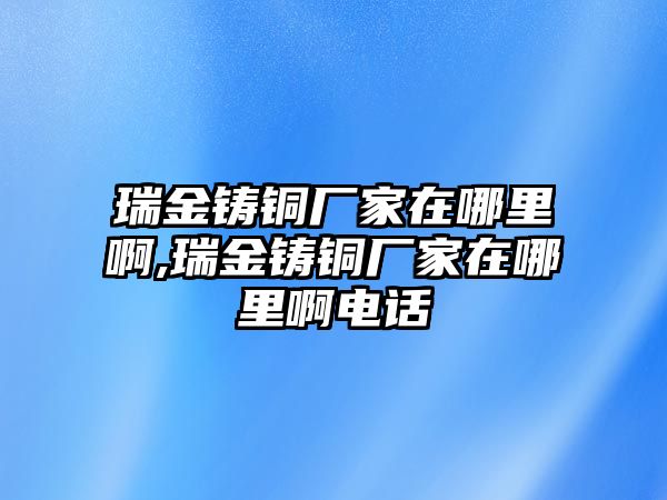 瑞金鑄銅廠家在哪里啊,瑞金鑄銅廠家在哪里啊電話