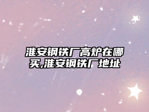 淮安鋼鐵廠高爐在哪買,淮安鋼鐵廠地址