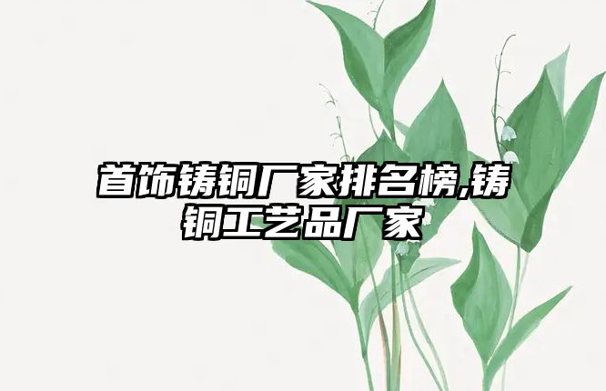 首飾鑄銅廠家排名榜,鑄銅工藝品廠家