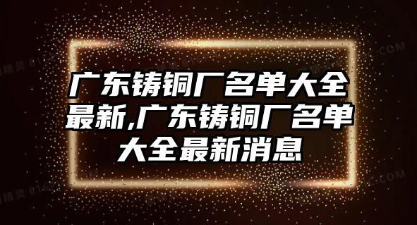 廣東鑄銅廠名單大全最新,廣東鑄銅廠名單大全最新消息