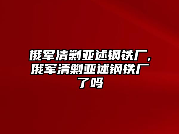 俄軍清剿亞述鋼鐵廠,俄軍清剿亞述鋼鐵廠了嗎