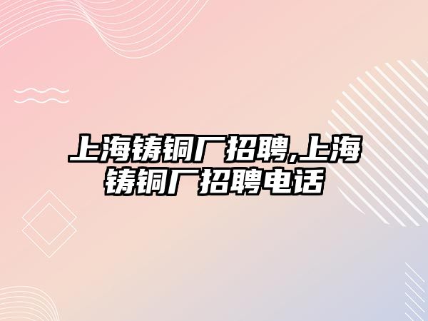 上海鑄銅廠招聘,上海鑄銅廠招聘電話