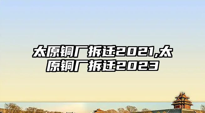 太原銅廠拆遷2021,太原銅廠拆遷2023