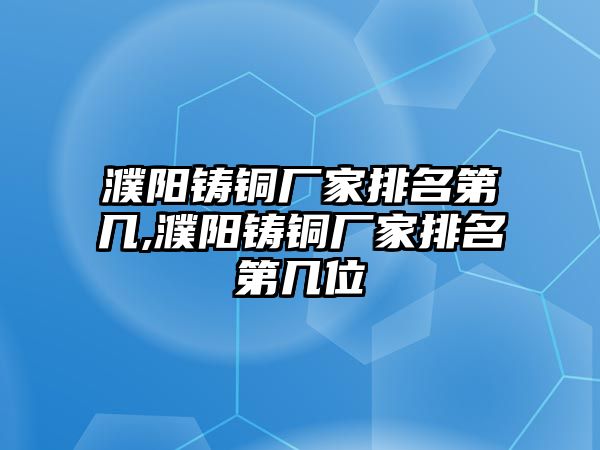 濮陽(yáng)鑄銅廠家排名第幾,濮陽(yáng)鑄銅廠家排名第幾位