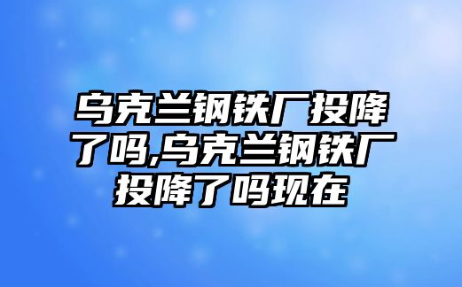 烏克蘭鋼鐵廠投降了嗎,烏克蘭鋼鐵廠投降了嗎現(xiàn)在