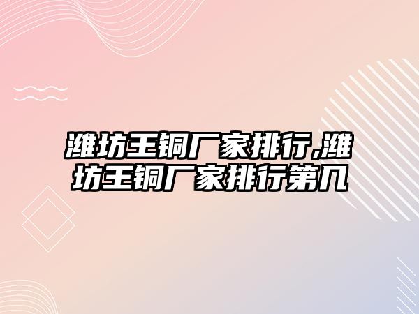 濰坊王銅廠家排行,濰坊王銅廠家排行第幾