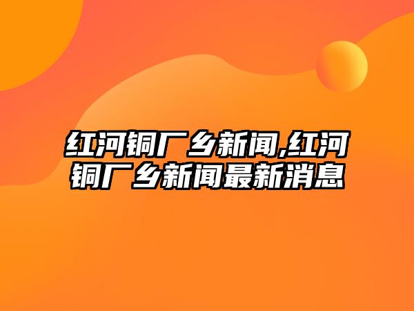 紅河銅廠鄉(xiāng)新聞,紅河銅廠鄉(xiāng)新聞最新消息