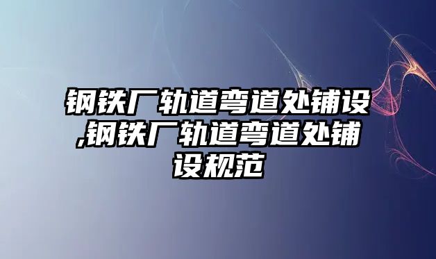 鋼鐵廠軌道彎道處鋪設(shè),鋼鐵廠軌道彎道處鋪設(shè)規(guī)范