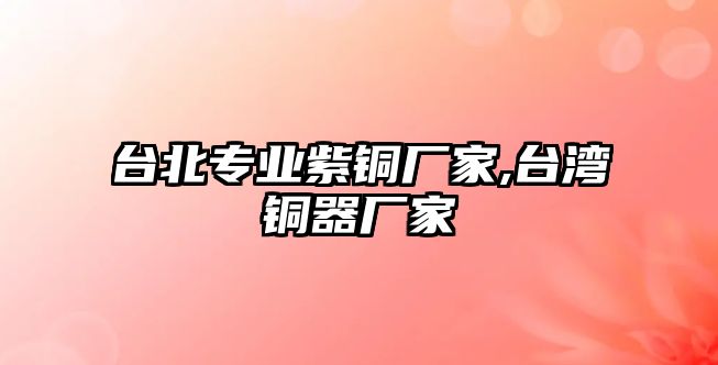 臺北專業(yè)紫銅廠家,臺灣銅器廠家