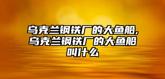 烏克蘭鋼鐵廠的大魚船,烏克蘭鋼鐵廠的大魚船叫什么