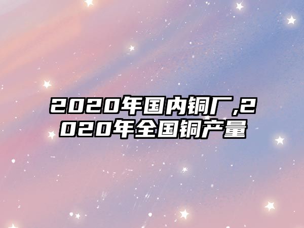 2020年國內(nèi)銅廠,2020年全國銅產(chǎn)量