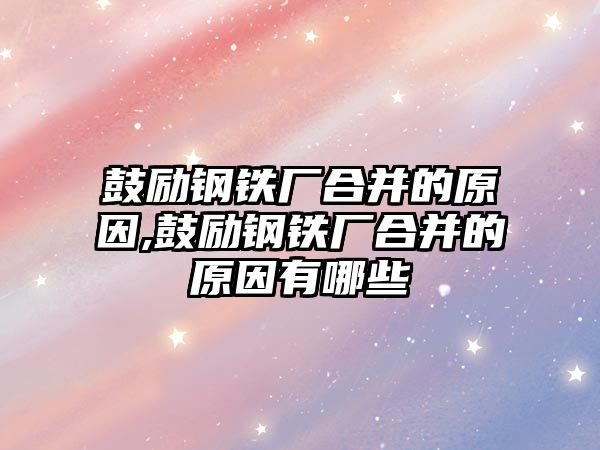 鼓勵鋼鐵廠合并的原因,鼓勵鋼鐵廠合并的原因有哪些