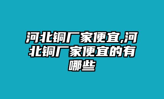 河北銅廠家便宜,河北銅廠家便宜的有哪些