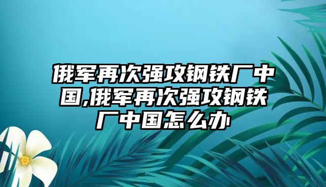 俄軍再次強(qiáng)攻鋼鐵廠中國,俄軍再次強(qiáng)攻鋼鐵廠中國怎么辦