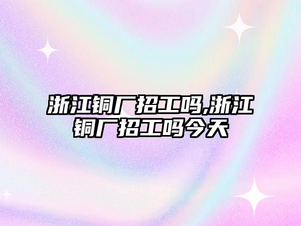 浙江銅廠招工嗎,浙江銅廠招工嗎今天