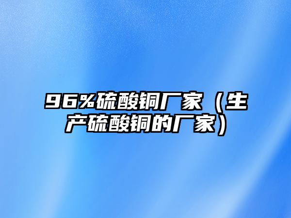 96%硫酸銅廠家（生產(chǎn)硫酸銅的廠家）