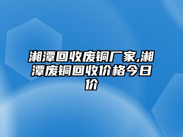 湘潭回收廢銅廠家,湘潭廢銅回收價格今日價