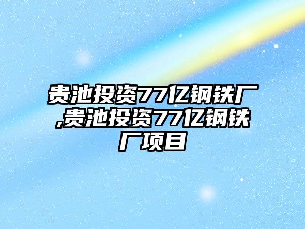 貴池投資77億鋼鐵廠,貴池投資77億鋼鐵廠項目