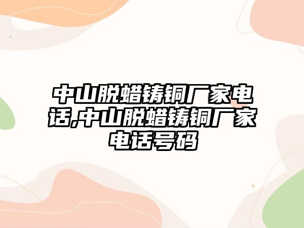 中山脫蠟鑄銅廠家電話,中山脫蠟鑄銅廠家電話號碼