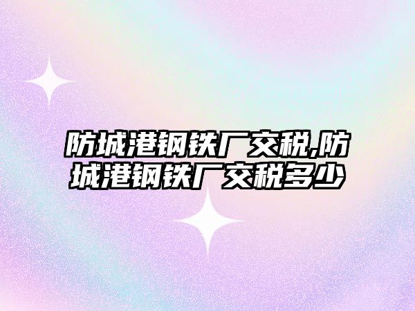 防城港鋼鐵廠交稅,防城港鋼鐵廠交稅多少