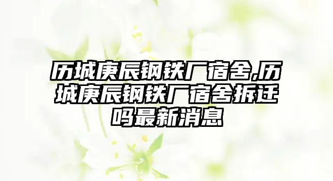 歷城庚辰鋼鐵廠宿舍,歷城庚辰鋼鐵廠宿舍拆遷嗎最新消息