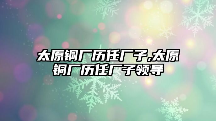 太原銅廠歷任廠子,太原銅廠歷任廠子領導