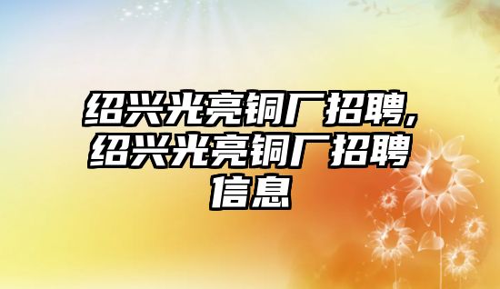 紹興光亮銅廠招聘,紹興光亮銅廠招聘信息