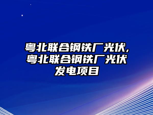 粵北聯(lián)合鋼鐵廠光伏,粵北聯(lián)合鋼鐵廠光伏發(fā)電項(xiàng)目