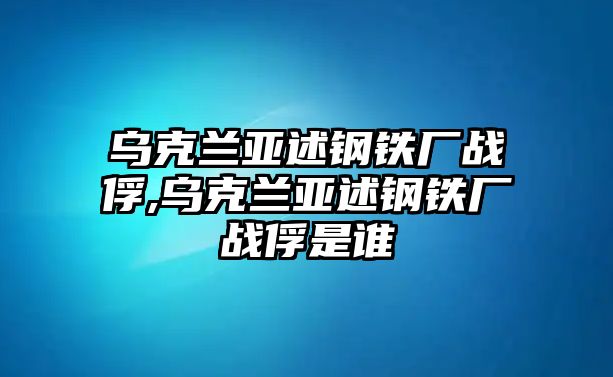 烏克蘭亞述鋼鐵廠戰(zhàn)俘,烏克蘭亞述鋼鐵廠戰(zhàn)俘是誰(shuí)