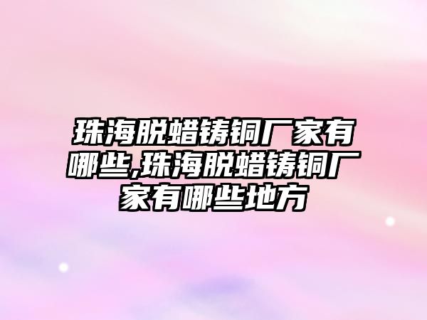 珠海脫蠟鑄銅廠家有哪些,珠海脫蠟鑄銅廠家有哪些地方