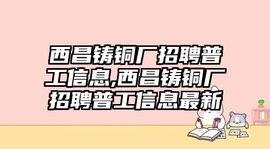 西昌鑄銅廠招聘普工信息,西昌鑄銅廠招聘普工信息最新