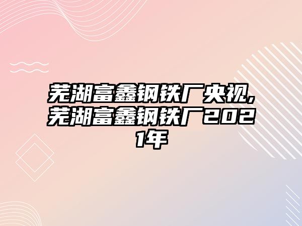 蕪湖富鑫鋼鐵廠央視,蕪湖富鑫鋼鐵廠2021年